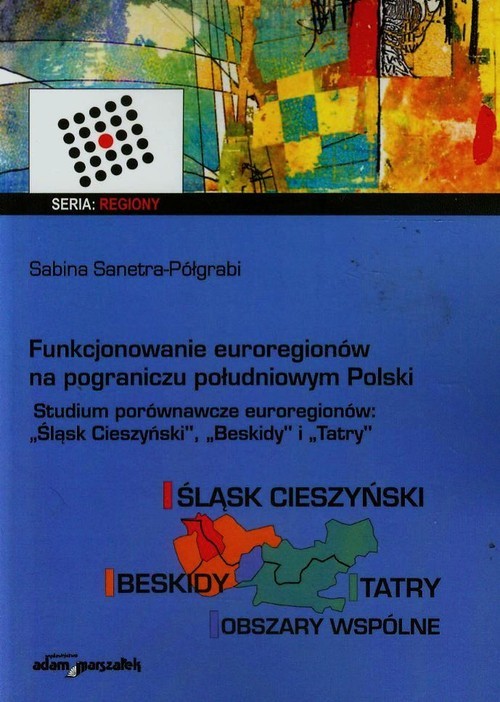 okładka Funkcjonowanie euroregionów na pograniczu południowym Polski Studia porównawcze euroregionów Śląsk Cieszyński, Beskidy i Tatry książka | Sanetra-Półgrabi Sabina