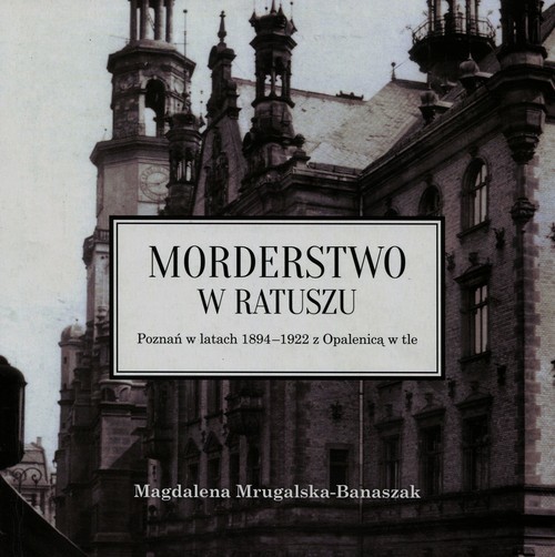 okładka Morderstwo w ratuszu Poznań w latach 1894-1922 z Opalenicą w tle książka | Mrugalska-Banaszak Magdalena