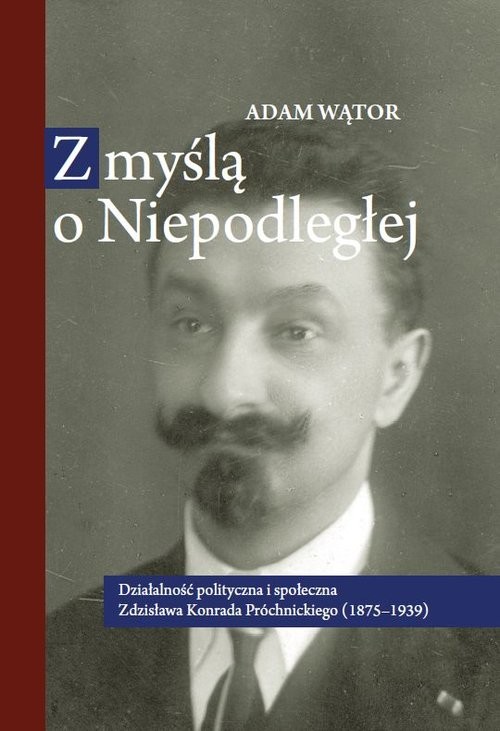 okładka Z myślą o Niepodległej Działalność polityczna i społeczna Zdzisława Konrada Próchnickiego (1875-193 książka | Adam Wątor