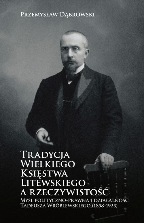 okładka Tradycja Wielkiego Księstwa Litewskiego a rzeczywistość Myśl polityczno-prawna i działalność Tadeusza Wróblewskiego (1858-1925) książka | Przemysław Dąbrowski