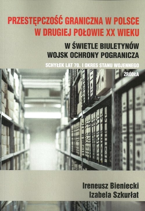 okładka Przestępczość graniczna w Polsce w drugiej połowie XX wieku w świetle biuletynów Wojsk Ochrony Pogranicza schyłek lat 70. i okres stanu wojennego Źródła książka | Ireneusz Bieniecki, Izabela Szkurłat
