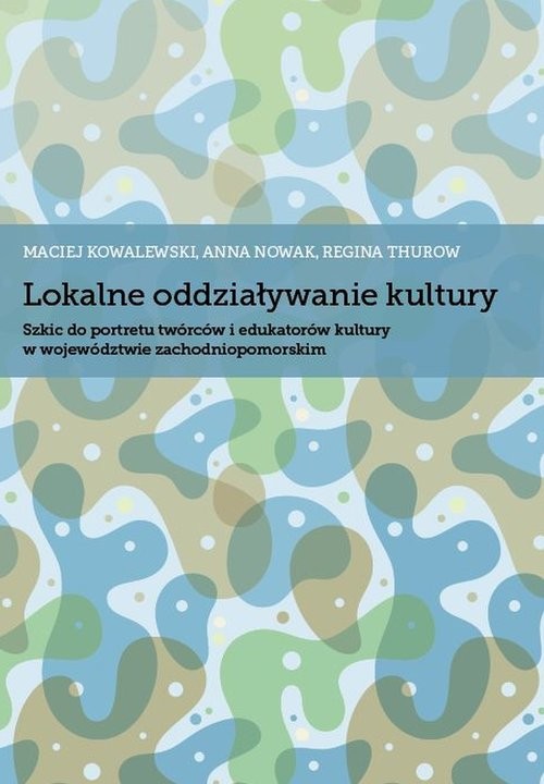 okładka Lokalne oddziaływanie kultury Szkic do portretu twórców i edukatorów kultury w województwie zachodniopomorskim książka | Maciej Kowalewski, Anna Nowak, Regina Thurow