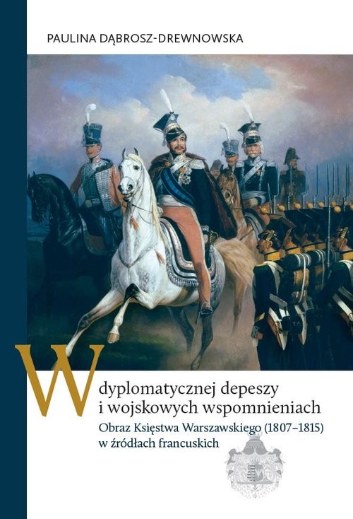okładka W dyplomatycznej depeszy i wojskowych wspomnieniach Obraz Księstwa Warszawskiego (1807–1815) w źródłach francuskich książka | Dąbrosz-Drewnowska Paulina