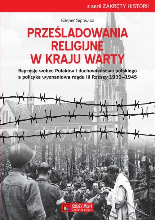 okładka Prześladowania religijne w Kraju Warty Represje wobec Polaków i duchowieństwa polskiego a polityka wyznaniowa rządu III Rzeszy 1909-1945 książka | Kasper Sipowicz