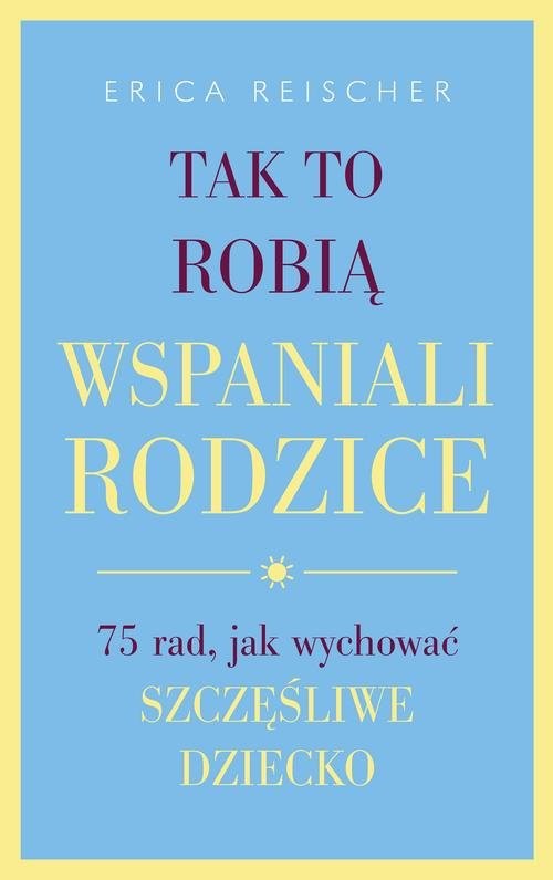 okładka Tak to robią wspaniali rodzice 75 rad, jak wychować szczęśliwe dziecko książka | Erica Reischer