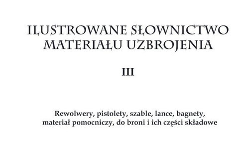 okładka Ilustrowane słownictwo materiału uzbrojenia III Rewolwery, pistolety, szable, lance, bagnety, materiał pomocniczy do broni i ich części składowe książka