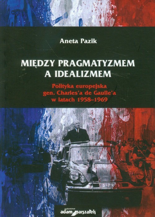 okładka Między pragmatyzmem a idealizmem Polityka europejska gen. Charles'a de Gaulle'a w latach 1958-1969 książka | Aneta Pazik