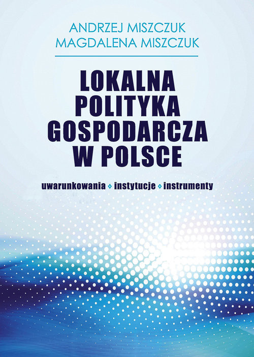 okładka Lokalna polityka gospodarcza w Polsce uwarunkowania-instytucje-instrumenty książka | Andrzej Miszczuk, Magdalena Miszczuk