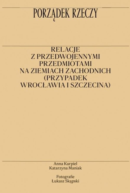 okładka Porządek rzeczy Relacje z przedwojennymi przedmiotami na ziemiach zachodnich (przypadek Wrocławia i Szczecina) książka | Anna Kurpiel, Maniak Katarzyna
