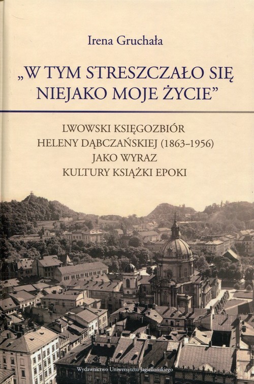 okładka W tym streszczało się niejako moje życie Lwowski księgozbiór Heleny Dąbczańskiej (1863-1956) jako wyraz kultury książki epoki książka | Irena Gruchała