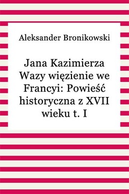 Okładka:Jana Kazimierza Wazy więzienie we Francyi: Powieść historyczna z XVII wieku t. I 