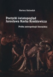 Poetycki światopogląd Jarosława Marka Rymkiewicza Próba antropologii literackiej
