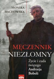 Męczennik niezłomny Życie i cuda świętego Andrzeja Boboli