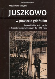 Moja mała ojczyzna Juszkowo w powiecie gdańskim Zarys dziejów wsi i okolic od czasów najdawniejszych do 1945 roku