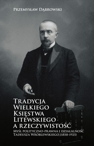 Tradycja Wielkiego Księstwa Litewskiego a rzeczywistość Myśl polityczno-prawna i działalność Tadeusza Wróblewskiego (1858-1925)