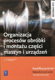 Organizacja procesów obróbki i montażu części maszyn i urządzeń Podręcznik do nauki zawodu Technik mechanik. Kwalifikacja M.44.1