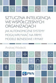 Sztuczna inteligencja we współczesnych organizacjach Jak autonomiczne systemy mogą wpływać na firmy, modele biznesowe i rynki?
