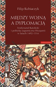 Między wojną a dyplomacją. Ferdynand Katolicki i polityka zagraniczna Hiszpanii w latach 1492-1516