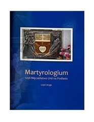 Martyrologium czyli Męczeństwo Unii na Podlasiu Część 2 Wydanie Jubileuszowe