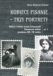Kobiece pisanie - trzy portrety Szkice o mniej znanej (nieznanej) literaturze kobiet przełomu XIX i XX wieku Część 1