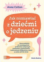 Jak rozmawiać z dziećmi o jedzeniu. Nowe podejście do rozwiązywania problemów związanych z jedzeniem, grymaszeniem i zaburzeniami odżywiania u dzieci w wieku 0 do 16 lat