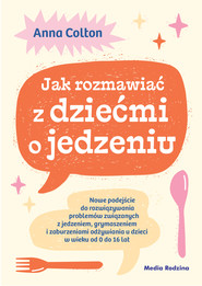 Jak rozmawiać z dziećmi o jedzeniu. Nowe podejście do rozwiązywania problemów związanych z jedzeniem, grymaszeniem i zaburzeniami odżywiania u dzieci w wieku 0 do 16 lat