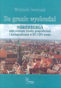 okładka Do granic wyobraźni Norymberga jako centrum wiedzy geograficznej i kartograficznej w XV i XVI wieku książka | Iwańczak Wojciech