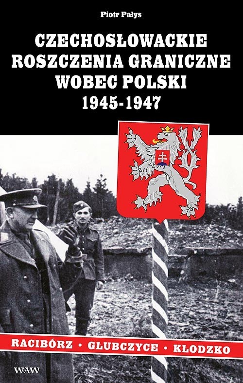 okładka Czechosłowackie roszczenia graniczne wobec Polski 1945-1947. Racibórz-Kłodzko-Głubczyce książka | Pałys Piotr