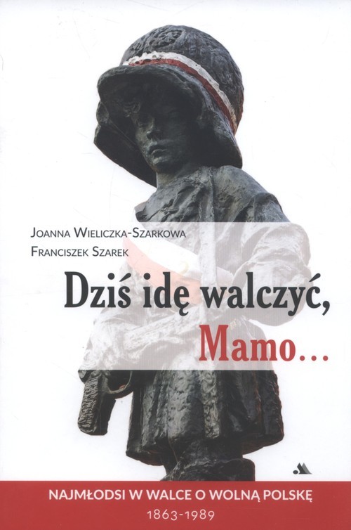 okładka Dziś idę walczyć Mamo Najmłodsi w walce o wolnąPolskę 1863-1989 książka | Joanna Wieliczka-Szarkowa, Franciszek Szarek